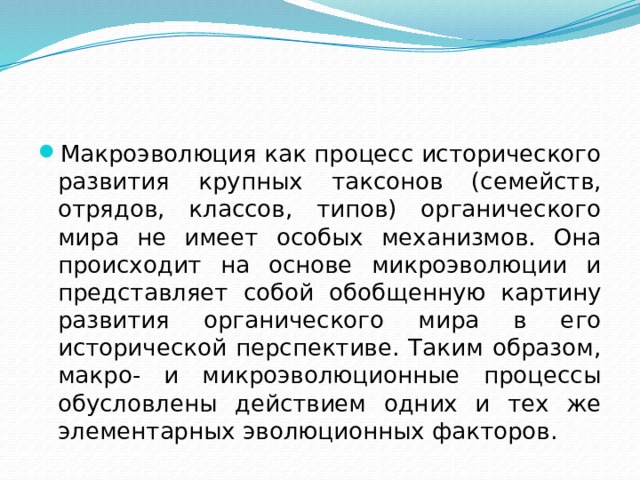 Макроэволюция как процесс исторического развития крупных таксонов (семейств, отрядов, классов, типов) органического мира не имеет особых механизмов. Она происходит на основе микроэволюции и представляет собой обобщенную картину развития органического мира в его исторической перспективе. Таким образом, макро- и микроэволюционные процессы обусловлены действием одних и тех же элементарных эволюционных факторов. 