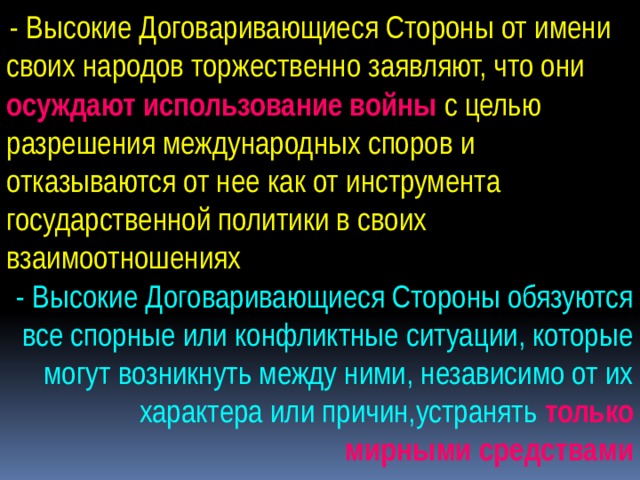  - Высокие Договаривающиеся Стороны от имени своих народов торжественно заявляют, что они осуждают использование войны с целью разрешения международных споров и отказываются от нее как от инструмента государственной политики в своих взаимоотношениях - Высокие Договаривающиеся Стороны обязуются все спорные или конфликтные ситуации, которые могут возникнуть между ними, независимо от их характера или причин,устранять только мирными средствами 