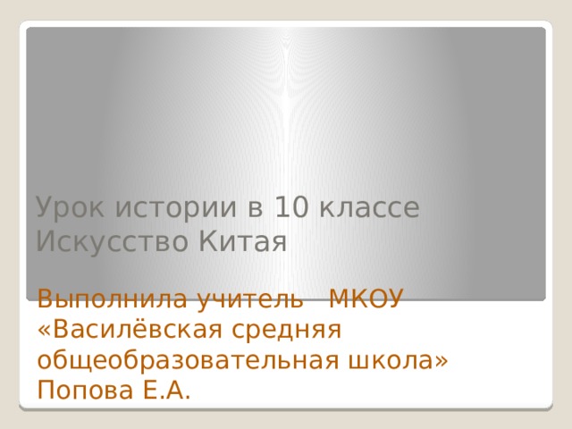 Урок истории в 10 классе  Искусство Китая   Выполнила учитель МКОУ «Василёвская средняя общеобразовательная школа» Попова Е.А. 