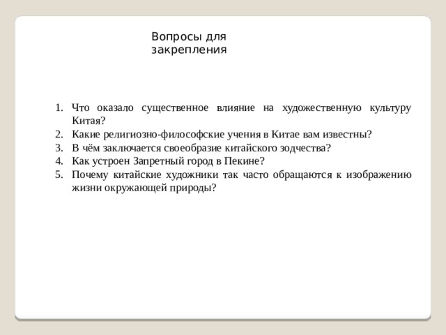 Вопросы для закрепления Что оказало существенное влияние на художественную культуру Китая? Какие религиозно-философские учения в Китае вам известны? В чём заключается своеобразие китайского зодчества? Как устроен Запретный город в Пекине? Почему китайские художники так часто обращаются к изображению жизни окружающей природы? 