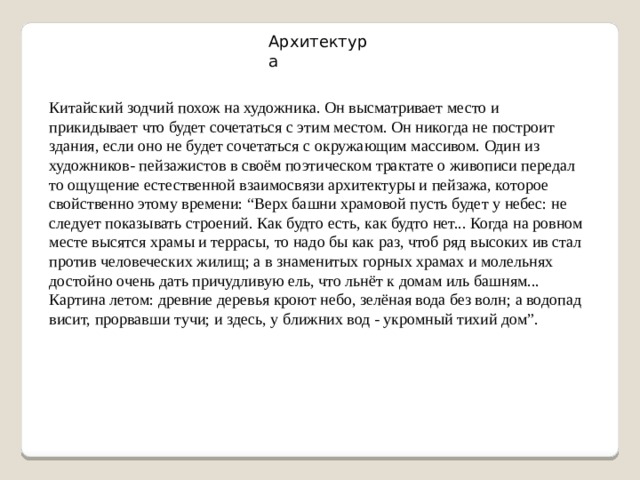 Архитектура Китайский зодчий похож на художника. Он высматривает место и прикидывает что будет сочетаться с этим местом. Он никогда не построит здания, если оно не будет сочетаться с окружающим массивом. Один из художников- пейзажистов в своём поэтическом трактате о живописи передал то ощущение естественной взаимосвязи архитектуры и пейзажа, которое свойственно этому времени: “Верх башни храмовой пусть будет у небес: не следует показывать строений. Как будто есть, как будто нет... Когда на ровном месте высятся храмы и террасы, то надо бы как раз, чтоб ряд высоких ив стал против человеческих жилищ; а в знаменитых горных храмах и молельнях достойно очень дать причудливую ель, что льнёт к домам иль башням... Картина летом: древние деревья кроют небо, зелёная вода без волн; а водопад висит, прорвавши тучи; и здесь, у ближних вод - укромный тихий дом”. 