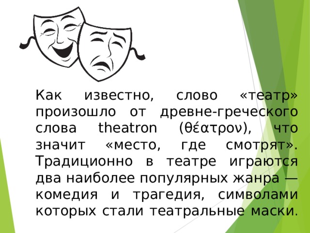  Как известно, слово «театр» произошло от древне-греческого слова theatron (θέατρον), что значит «место, где смотрят». Традиционно в театре играются два наиболее популярных жанра — комедия и трагедия, символами которых стали театральные маски .              Слово «театр» произошло от древне-греческого слова theatron (θέατρον), что значит «место, где смотрят».  Традиционно в театре играются два наиболее популярных жанра — комедия и трагедия, символами которых стали театральные маски.   