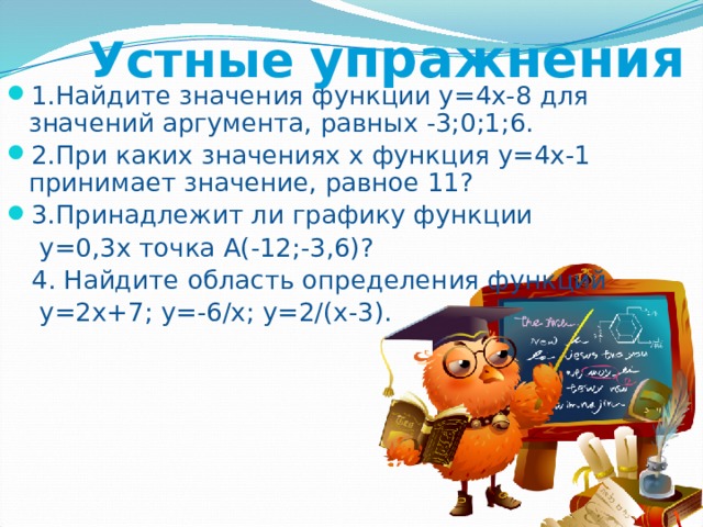Устные  упражнения 1.Найдите значения функции у=4х-8 для значений аргумента, равных -3;0;1;6. 2.При каких значениях х функция у=4х-1 принимает значение, равное 11? 3.Принадлежит ли графику функции  у=0,3х точка А(-12;-3,6)?  4. Найдите область определения функций  у=2х+7; у=-6/х; у=2/(х-3). 
