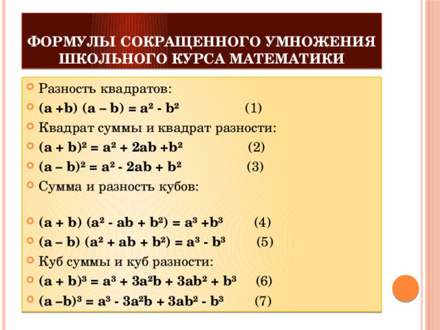 формулы сокращенного умножения школьного курса математики Разность квадратов: (a +b) (a – b) = a² - b²                  (1) Квадрат суммы и квадрат разности: (a + b)² = a² + 2ab +b²                  (2) (a – b)² = a² - 2ab + b²                  (3) Сумма и разность кубов:                                                                             (a + b) (a² - ab + b²) = a³ +b³         (4) (a – b) (a² + ab + b²) = a³ - b³         (5) Куб суммы и куб разности: (a + b)³ = a³ + 3a²b + 3ab² + b³      (6) (a –b)³ = a³ - 3a²b + 3ab² - b³         (7) 