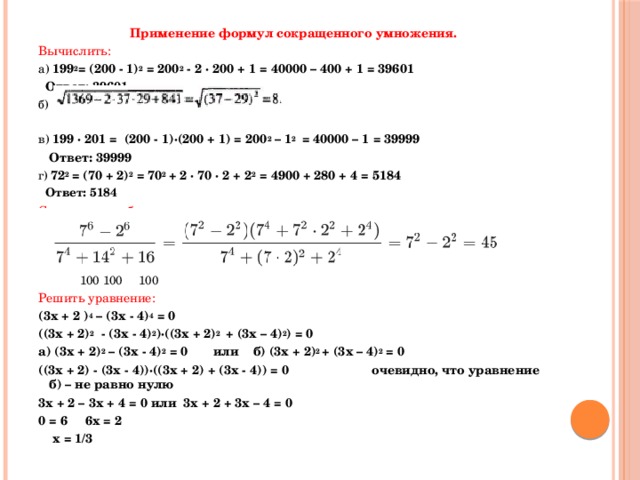 Применение формул сокращенного умножения. Вычислить: а) 199 2 = (200 - 1) 2 = 200 2 - 2 · 200 + 1 = 40000 – 400 + 1 = 39601  Ответ: 39601 б) в) 199 · 201 = (200 - 1)·(200 + 1) = 200 2 – 1 2 = 40000 – 1 = 39999  Ответ: 39999 г) 72 2 = (70 + 2) 2 = 70 2 + 2 · 70 · 2 + 2 2 = 4900 + 280 + 4 = 5184  Ответ: 5184 Сократить дробь:  59 2 - 41 2 (59 - 41)·(59 + 41)  59 + 41  100  5   59 2 – 2 · 59 · 41 + 41 2 (59 – 41) 2 59 - 41  18  9 д) 83 2 + 2 · 83 · 17 + 17 2  (83 + 17) 2  10000  100   100  100  100 Решить уравнение: (3х + 2 ) 4 – (3х - 4) 4 = 0  ((3х + 2) 2 - (3х - 4) 2 )·((3х + 2) 2 + (3х – 4) 2 ) = 0 а) (3х + 2) 2 – (3х - 4) 2 = 0   или   б) (3х + 2) 2 + (3х – 4) 2 = 0 ((3х + 2) - (3х - 4))·((3х + 2) + (3х - 4)) = 0  очевидно, что уравнение б) – не равно нулю 3х + 2 – 3х + 4 = 0 или 3х + 2 + 3х – 4 = 0 0 = 6  6х = 2   х = 1/3 