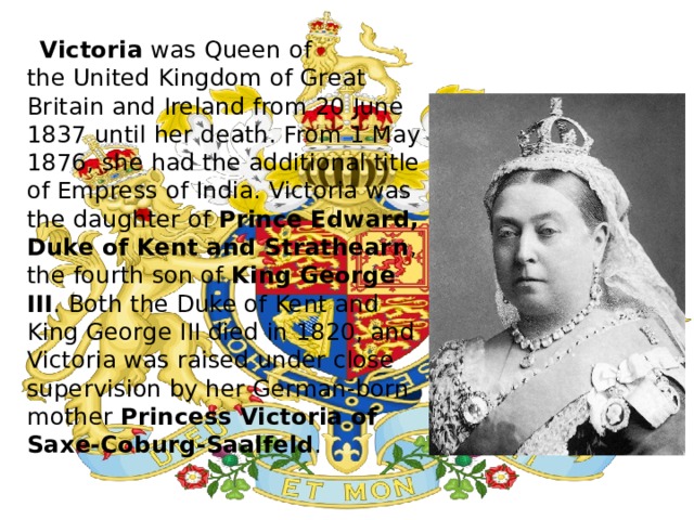  Victoria  was Queen of the United Kingdom of Great Britain and Ireland from 20 June 1837 until her death. From 1 May 1876, she had the additional title of Empress of India. Victoria was the daughter of  Prince Edward, Duke of Kent and Strathearn , the fourth son of  King George III . Both the Duke of Kent and King George III died in 1820, and Victoria was raised under close supervision by her German-born mother  Princess Victoria of Saxe-Coburg-Saalfeld . 