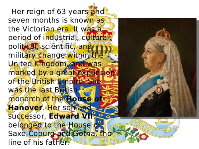  Her reign of 63 years and seven months is known as the Victorian era. It was a period of industrial, cultural, political, scientific, and military change within the United Kingdom, and was marked by a great expansion of the British Empire. She was the last British monarch of the House of Hanover . Her son and successor,  Edward VII , belonged to the House of Saxe-Coburg and Gotha, the line of his father. 