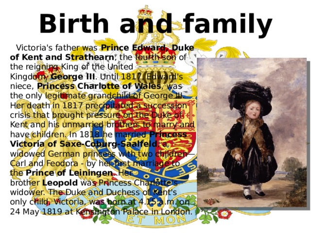 Birth and family  Victoria's father was  Prince Edward, Duke of Kent and Strathearn , the fourth son of the reigning King of the United Kingdom,  George III . Until 1817, Edward's niece,  Princess Charlotte of Wales , was the only legitimate grandchild of George III. Her death in 1817 precipitated a succession crisis that brought pressure on the Duke of Kent and his unmarried brothers to marry and have children. In 1818 he married  Princess Victoria of Saxe-Coburg-Saalfeld , a widowed German princess with two children—Carl and Feodora - by her first marriage to the  Prince of Leiningen . Her brother  Leopold  was Princess Charlotte's widower. The Duke and Duchess of Kent's only child, Victoria, was born at 4.15 a.m. on 24 May 1819 at Kensington Palace in London. 