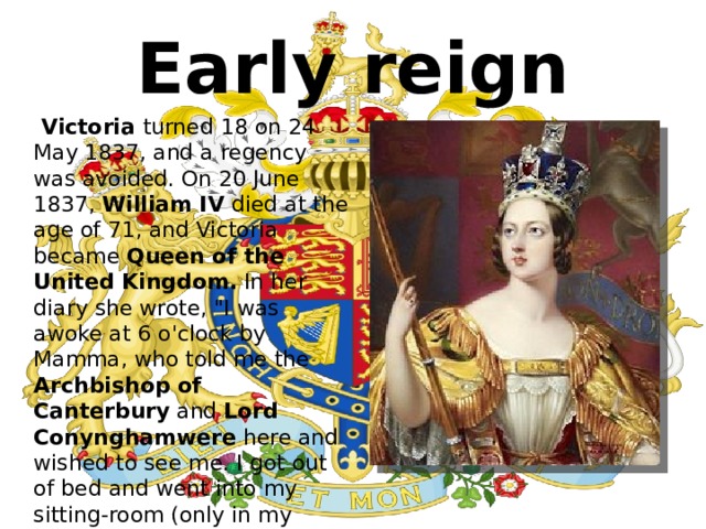 Early reign  Victoria turned 18 on 24 May 1837, and a regency was avoided. On 20 June 1837,  William IV  died at the age of 71, and Victoria became Queen of the United Kingdom.  In her diary she wrote, 