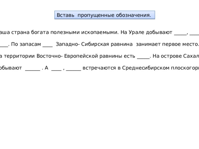 Вставь пропущенные обозначения. Наша страна богата полезными ископаемыми. На Урале добывают _____, _______, _____. По запасам ____ Западно- Сибирская равнина занимает первое место. На территории Восточно- Европейской равнины есть _____. На острове Сахалин добывают ______ . А ____ , ______ встречаются в Среднесибирском плоскогорье. 