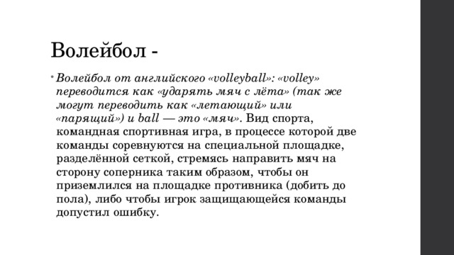 Волейбол -  Волейбол от английского «volleyball»: «volley» переводится как «ударять мяч с лёта» (так же могут переводить как «летающий» или «парящий») и ball — это «мяч» . Вид спорта, командная спортивная игра, в процессе которой две команды соревнуются на специальной площадке, разделённой сеткой, стремясь направить мяч на сторону соперника таким образом, чтобы он приземлился на площадке противника (добить до пола), либо чтобы игрок защищающейся команды допустил ошибку.  