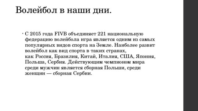 Волейбол в наши дни. С 2015 года FIVB объединяет 221 национальную федерацию волейбола игра является одним из самых популярных видов спорта на Земле. Наиболее развит волейбол как вид спорта в таких странах, как    Россия, Бразилия, Китай, Италия, США, Япония, Польша, Сербия. Действующим чемпионом мира среди мужчин является сборная Польши, среди женщин — сборная Сербии. 