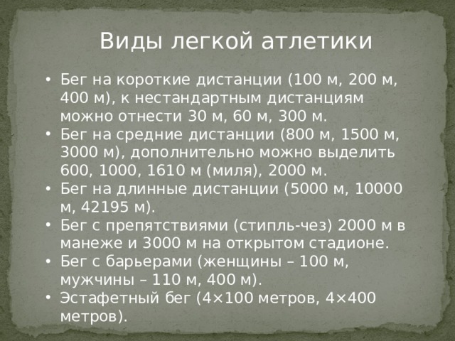 Виды легкой атлетики    Бег на короткие дистанции (100 м, 200 м, 400 м), к нестандартным дистанциям можно отнести 30 м, 60 м, 300 м. Бег на средние дистанции (800 м, 1500 м, 3000 м), дополнительно можно выделить 600, 1000, 1610 м (миля), 2000 м. Бег на длинные дистанции (5000 м, 10000 м, 42195 м). Бег с препятствиями (стипль-чез) 2000 м в манеже и 3000 м на открытом стадионе. Бег с барьерами (женщины – 100 м, мужчины – 110 м, 400 м). Эстафетный бег (4×100 метров, 4×400 метров).      