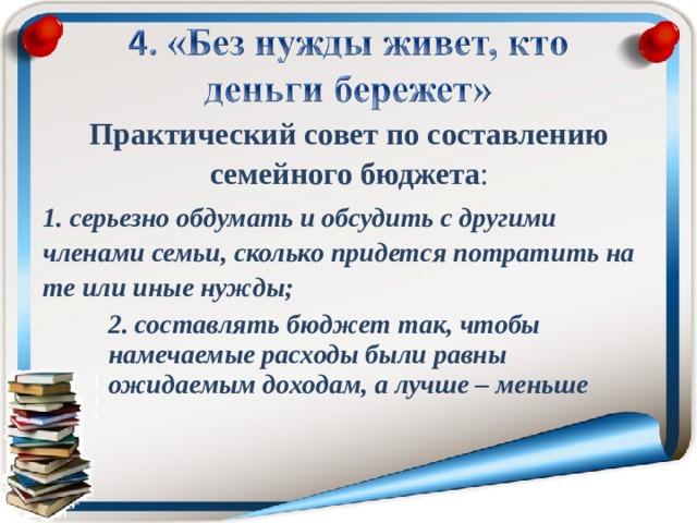 Практический совет по составлению семейного бюджета : 1. серьезно обдумать и обсудить с другими членами семьи, сколько придется потратить на те или иные нужды; 2. составлять бюджет так, чтобы намечаемые расходы были равны ожидаемым доходам, а лучше – меньше 2. составлять бюджет так, чтобы намечаемые расходы были равны ожидаемым доходам, а лучше – меньше 2. составлять бюджет так, чтобы намечаемые расходы были равны ожидаемым доходам, а лучше – меньше 