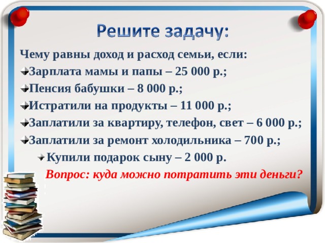 Чему равны доход и расход семьи, если: Зарплата мамы и папы – 25 000 р.; Пенсия бабушки – 8 000 р.; Истратили на продукты – 11 000 р.; Заплатили за квартиру, телефон, свет – 6 000 р.; Заплатили за ремонт холодильника – 700 р.; Купили подарок сыну – 2 000 р. Купили подарок сыну – 2 000 р.  Вопрос: куда можно потратить эти деньги?  Вопрос: куда можно потратить эти деньги?  