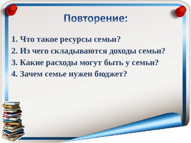 1. Что такое ресурсы семьи? 2. Из чего складываются доходы семьи? 3. Какие расходы могут быть у семьи? 4. Зачем семье нужен бюджет?  