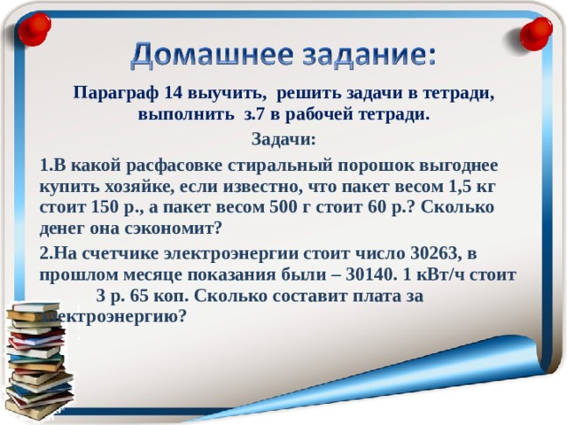 Параграф 14 выучить, решить задачи в тетради, выполнить з.7 в рабочей тетради. Задачи: В какой расфасовке стиральный порошок выгоднее купить хозяйке, если известно, что пакет весом 1,5 кг стоит 150 р., а пакет весом 500 г стоит 60 р.? Сколько денег она сэкономит? На счетчике электроэнергии стоит число 30263, в прошлом месяце показания были – 30140. 1 кВт/ч стоит  3 р. 65 коп. Сколько составит плата за  электроэнергию?    