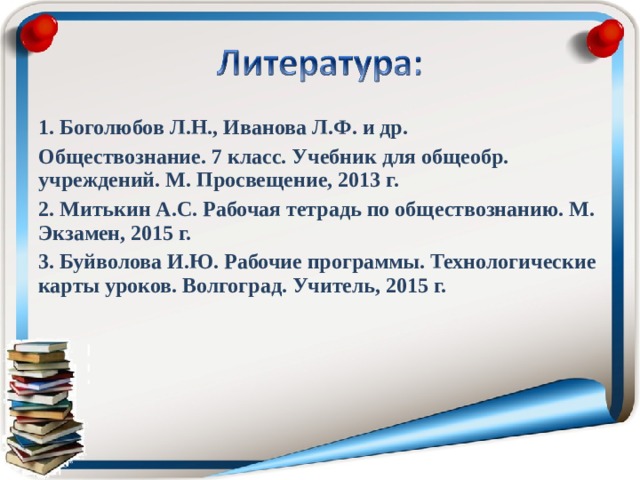 1. Боголюбов Л.Н., Иванова Л.Ф. и др. Обществознание. 7 класс. Учебник для общеобр. учреждений. М. Просвещение, 2013 г. 2. Митькин А.С. Рабочая тетрадь по обществознанию. М. Экзамен, 2015 г. 3. Буйволова И.Ю. Рабочие программы. Технологические карты уроков. Волгоград. Учитель, 2015 г. 