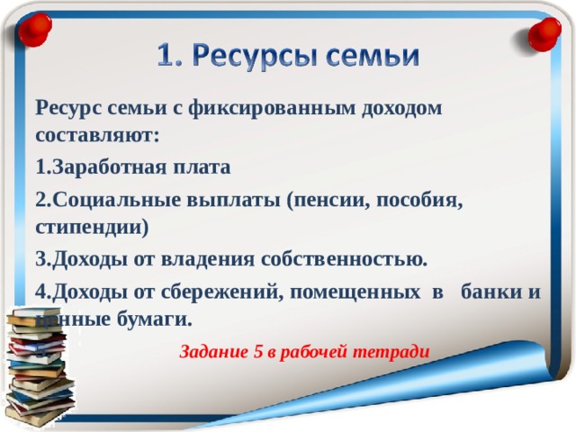 Ресурс семьи с фиксированным доходом составляют: Заработная плата Социальные выплаты (пенсии, пособия, стипендии) Доходы от владения собственностью. Доходы от сбережений, помещенных в банки и ценные бумаги.  Задание 5 в рабочей тетради  