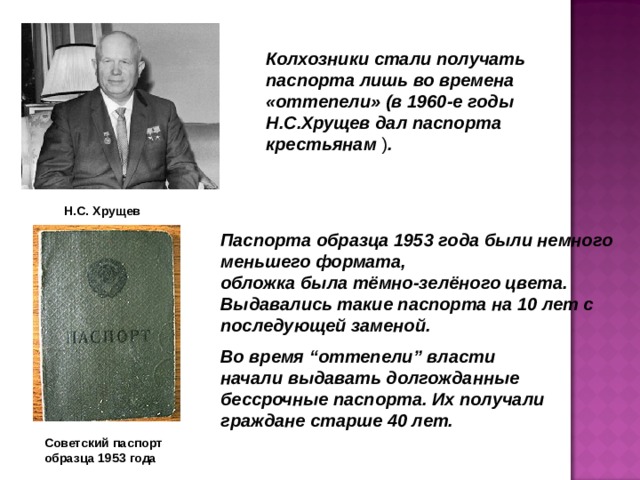 Колхозники стали получать паспорта лишь во времена «оттепели» (в 1960-е годы Н.С.Хрущев дал паспорта крестьянам ) . Н.С. Хрущев Паспорта образца 1953 года были немного меньшего формата, обложка была тёмно-зелёного цвета. Выдавались такие паспорта на 10 лет с последующей заменой. Во время “оттепели” власти начали выдавать долгожданные бессрочные паспорта. Их получали граждане старше 40 лет. Советский паспорт образца 1953 года