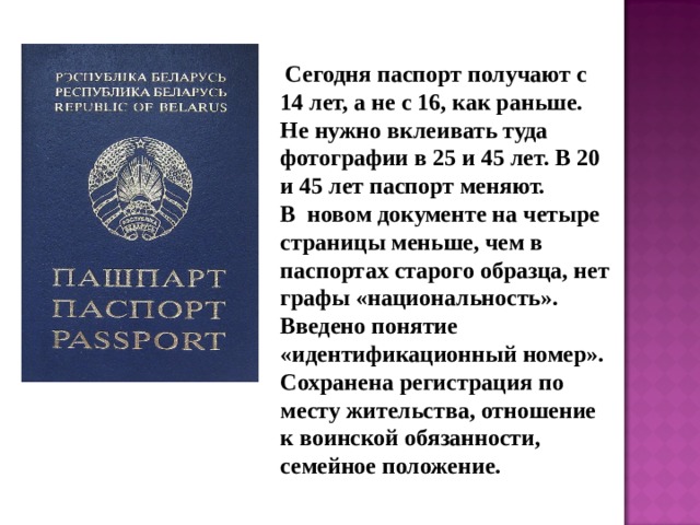 Сегодня паспорт получают с 14 лет, а не с 16, как раньше. Не нужно вклеивать туда фотографии в 25 и 45 лет. В 20 и 45 лет паспорт меняют. В новом документе на четыре страницы меньше, чем в паспортах старого образца, нет графы «национальность». Введено понятие «идентификационный номер». Сохранена регистрация по месту жительства, отношение к воинской обязанности, семейное положение.