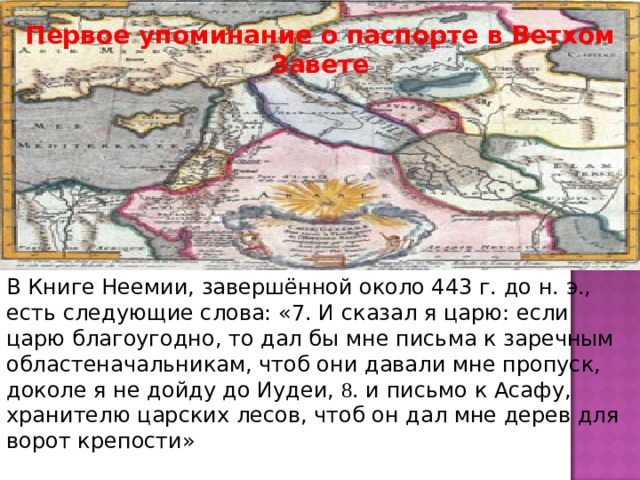 Первое упоминание о паспорте в Ветхом Завете В Книге Неемии, завершённой около 443 г. до н. э., есть следующие слова: «7. И сказал я царю: если царю благоугодно, то дал бы мне письма к заречным областеначальникам, чтоб они давали мне пропуск, доколе я не дойду до Иудеи, 8 . и письмо к Асафу, хранителю царских лесов, чтоб он дал мне дерев для ворот крепости»