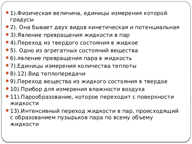 1).Физическая величина, единицы измерения которой градусы 2). Она бывает двух видов кинетическая и потенциальная 3).Явление превращения жидкости в пар 4).Переход из твердого состояния в жидкое 5). Одно из агрегатных состояний вещества 6).явление превращения пара в жидкость 7).Единицы измерения количества теплоты 8).12).Вид теплопередачи 9).Переход вещества из жидкого состояния в твердое 10).Прибор для измерения влажности воздуха 11).Парообразование, которое переходит с поверхности жидкости 13).Интенсивный переход жидкости в пар, происходящий с образованием пузырьков пара по всему объему жидкости