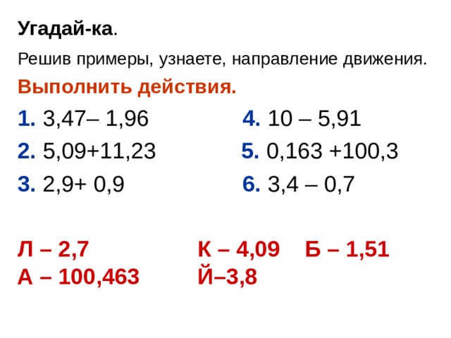 Угадай-ка . Решив примеры, узнаете, направление движения.  Выполнить действия.  1. 3,47– 1,96  4. 10 – 5,91 2. 5,09+11,23  5. 0,163 +100,3 3. 2,9+ 0,9  6. 3,4 – 0,7 Л – 2,7   К – 4,09 Б – 1,51  А – 100,463  Й–3,8  