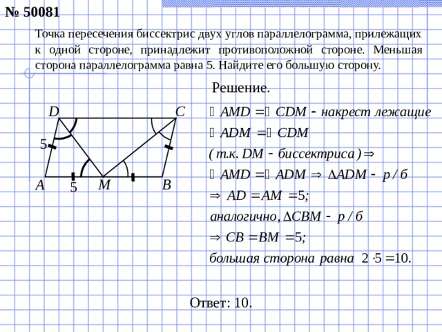 № 50081 Точка пересечения биссектрис двух углов параллелограмма, прилежащих к одной стороне, принадлежит противоположной стороне. Меньшая сторона параллелограмма равна 5. Найдите его большую сторону. Решение. C D 5 B М A 5 Ответ: 10.
