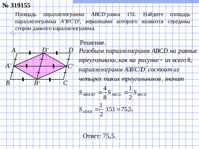 № 319155 Площадь параллелограмма ABCD  равна 151. Найдите площадь параллелограмма A ' B ' C ' D ' , вершинами которого являются середины сторон данного параллелограмма. Решение. D' А D A' C' B ' C B Ответ: 75,5.