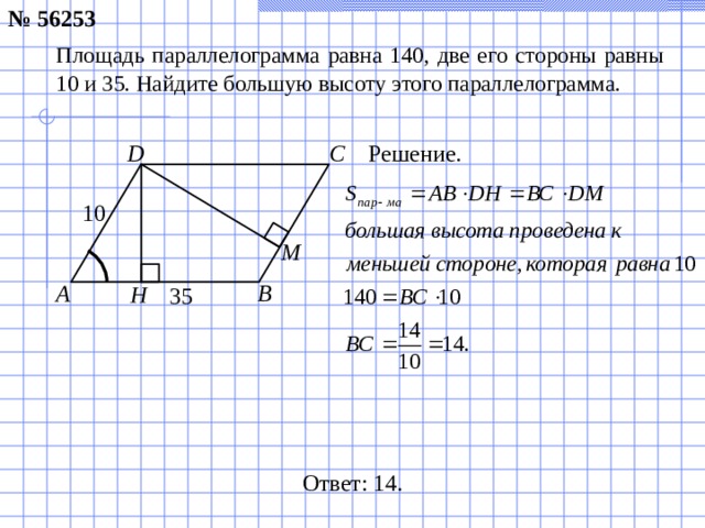№ 56253 Площадь параллелограмма равна 140, две его стороны равны 10 и 35. Найдите большую высоту этого параллелограмма. Решение. C D 10 М A B H 35 Ответ: 14.