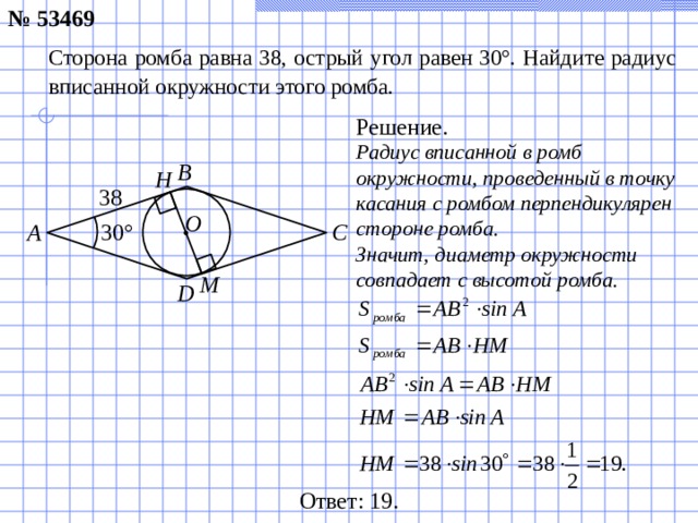 № 53469 Сторона ромба равна 38, острый угол равен 30°. Найдите радиус вписанной окружности этого ромба. Решение. Радиус вписанной в ромб окружности, проведенный в точку касания с ромбом перпендикулярен стороне ромба. Значит, диаметр окружности совпадает с высотой ромба. B Н 38 O C A 30 ° М D Ответ: 1 9.