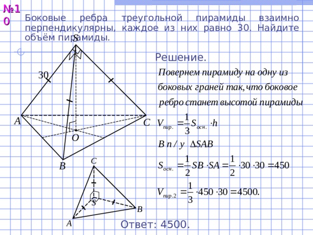 № 10 Боковые ребра треугольной пирамиды взаимно перпендикулярны, каждое из них равно 3 0 . Найдите объём пирамиды. S Решение. 30 А С O С В S В А Ответ: 4 5 00 . 11