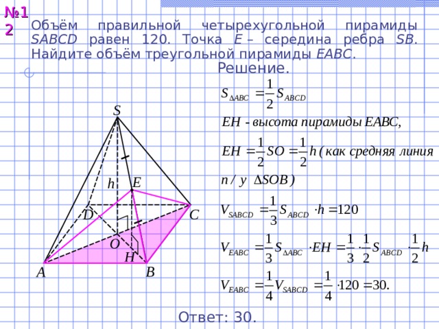 № 12 Объём правильной четырехугольной пирамиды SABCD равен 12 0 . Точка E  – середина ребра SB . Найдите объём треугольной пирамиды EABC . Решение. S Е h С D O Н A B Ответ: 3 0. 13