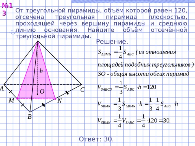 № 13 От треугольной пирамиды, объём которой равен 120, отсечена треугольная пирамида плоскостью, проходящей через вершину пирамиды и среднюю линию основания. Найдите объём отсечённой треугольной пирамиды. S Решение. h А С O M N В Ответ: 30 . 14