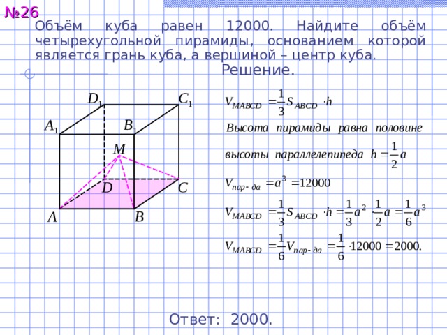 № 2 6 Объём куба равен 12000. Найдите объём четырехугольной пирамиды, основанием которой является грань куба, а вершиной – центр куба. Решение. C 1 D 1 A 1 B 1 М C D A B Ответ: 2 0 00 . 27