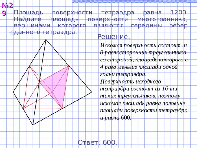 № 2 9 Площадь поверхности тетраэдра равна 12 00 . Найдите площадь поверхности многогранника, вершинами которого являются середины рёбер данного тетраэдра. Решение. Искомая поверхность состоит из 8 равносторонних треугольников со стороной, площадь которого в 4 раза меньше площади одной грани тетраэдра. Поверхность исходного тетраэдра состоит из 16-ти таких треугольников, поэтому искомая площадь равна половине площади поверхности тетраэдра и равна 600 . Ответ: 600 . 29