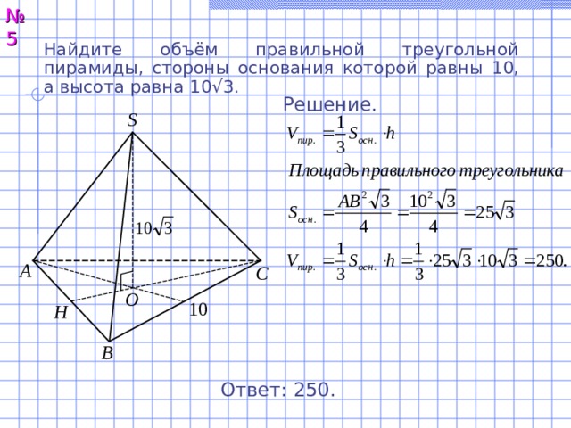 № 5 Найдите объём правильной треугольной пирамиды, стороны основания которой равны 10, а высота равна 10√3. Решение. S А С O 10 H В Ответ: 250. 6