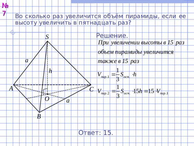 № 7 Во сколько раз увеличится объём пирамиды, если ее высоту увеличить в пятнадцать раз?  Решение. S a h А С O a В Ответ: 15. 8