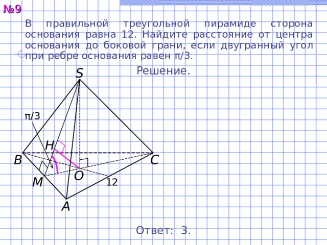 № 9 В правильной треугольной пирамиде сторона основания равна 12. Найдите расстояние от центра основания до боковой грани, если двугранный угол при  ребре основания равен π / 3. Решение. S π / 3 H С В O M 12 А Ответ: 3 . 11