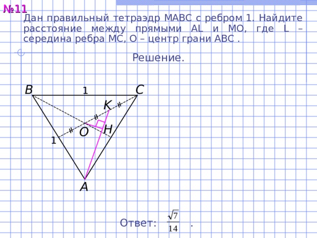 № 11 Дан правильный тетраэдр MABC с ребром 1. Найдите расстояние между  прямыми AL и MO, где L – середина ребра MC, O – центр грани ABC . Решение. C B 1 K H O 1 A Ответ:  . 14