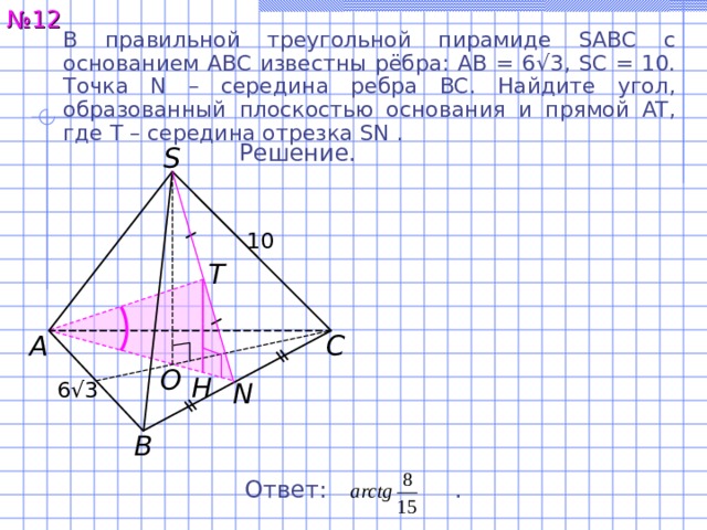 № 1 2 В правильной треугольной пирамиде SABC с основанием ABC известны рёбра: AB = 6 √ 3, SC = 10. Точка N – середина ребра BC. Найдите угол, образованный плоскостью основания и прямой AT, где T – середина отрезка SN . Решение. S 10 T C A O H 6 √ 3 N B Ответ:  . 15