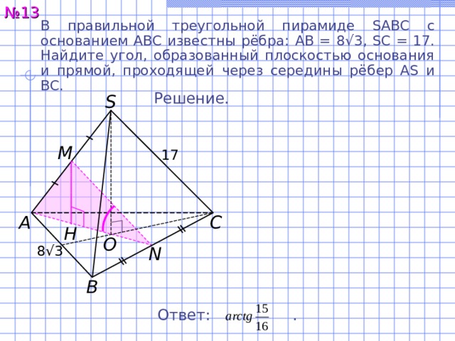 № 1 3 В правильной треугольной пирамиде SABC с основанием ABC известны рёбра:  AB = 8 √ 3, SC = 17. Найдите угол, образованный плоскостью основания и прямой, проходящей  через середины рёбер AS и BC. Решение. S M 17 C A H O 8 √ 3 N B Ответ:  . 16