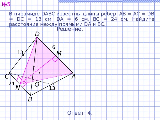 № 5 В пирамиде DABC известны длины рёбер: AB = AC = DB = DC = 13 см, DA = 6 см, BC = 24 см. Найдите расстояние между прямыми DA и BC. Решение. D 6 13 M А С O 24 N 13 В Ответ: 4 . 6