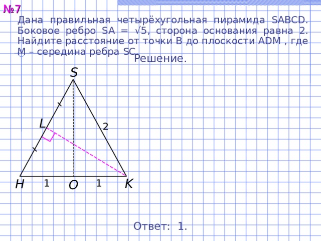 № 7 Дана правильная четырёхугольная пирамида SABCD. Боковое ребро SA = √ 5, сторона основания равна 2. Найдите расстояние от точки B до плоскости ADM , где M – середина ребра SC. Решение. S L 2 K H 1 1 O Ответ: 1 . 9