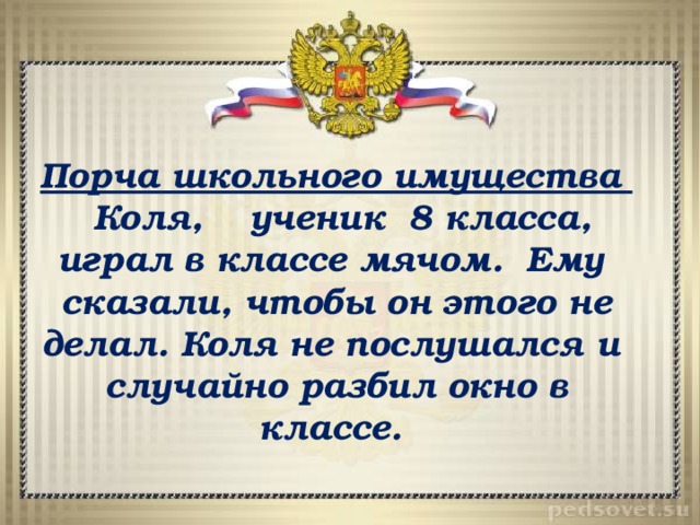 Порча школьного имущества  Коля, ученик 8 класса, играл в классе мячом. Ему сказали, чтобы он этого не делал. Коля не послушался и случайно разбил окно в классе. 