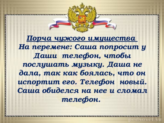 Порча чужого имущества На перемене: Саша попросит у Даши телефон, чтобы послушать музыку. Даша не дала, так как боялась, что он испортит его. Телефон новый. Саша обиделся на нее и сломал телефон. 