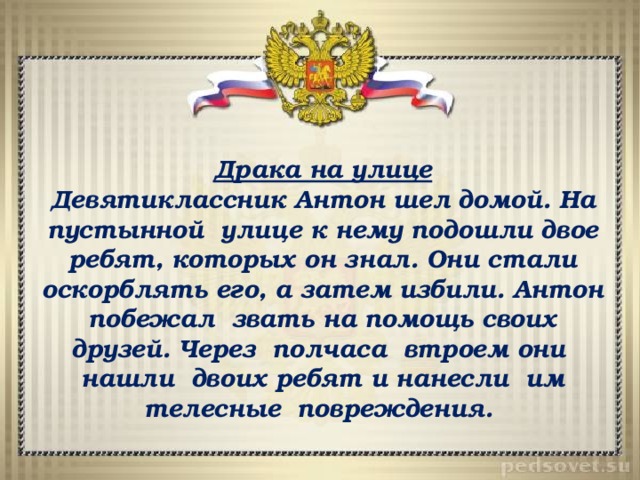 Драка на улице Девятиклассник Антон шел домой. На пустынной улице к нему подошли двое ребят, которых он знал. Они стали оскорблять его, а затем избили. Антон побежал звать на помощь своих друзей. Через полчаса втроем они нашли двоих ребят и нанесли им телесные повреждения. 