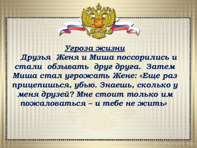 Угроза жизни  Друзья Женя и Миша поссорились и стали обзывать друг друга. Затем Миша стал угрожать Жене: «Еще раз прицепишься, убью. Знаешь, сколько у меня друзей? Мне стоит только им пожаловаться – и тебе не жить» 