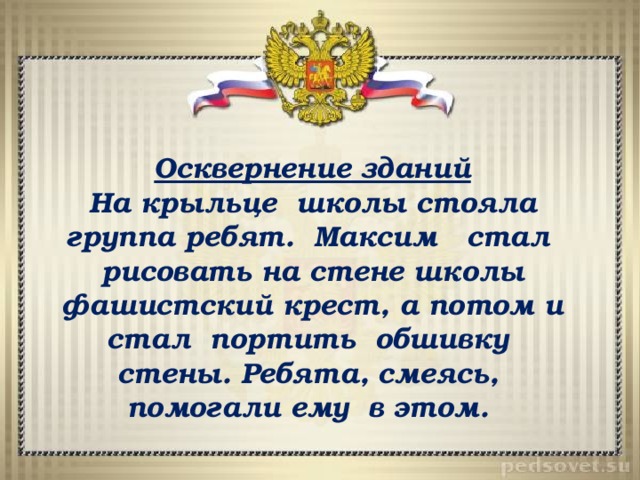 Осквернение зданий На крыльце школы стояла группа ребят. Максим стал рисовать на стене школы фашистский крест, а потом и стал портить обшивку стены. Ребята, смеясь, помогали ему в этом. 